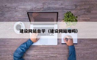 南平建设网站自学（建设网站难吗）