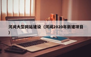 南平河间大型网站建设（河间2020年新建项目）