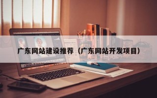 南平广东网站建设推荐（广东网站开发项目）