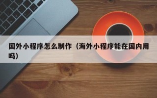 南平国外小程序怎么制作（海外小程序能在国内用吗）