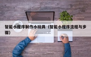南平智能小程序制作小玩具（智能小程序流程与步骤）
