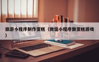 南平旅游小程序制作蛋糕（微信小程序做蛋糕游戏）